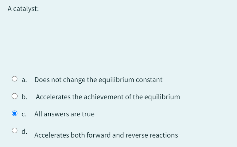 A catalyst:
○ a.
Does not change the equilibrium constant
O b. Accelerates the achievement of the equilibrium
O c.
All answers are true
○ d.
Accelerates both forward and reverse reactions