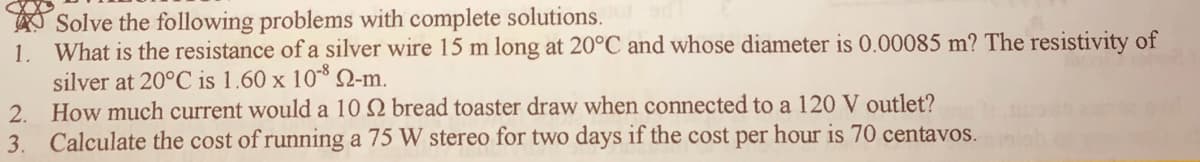 Solve the following problems with complete solutions.
What is the resistance of a silver wire 15 m long at 20°C and whose diameter is 0.00085 m? The resistivity of
silver at 20°C is 1.60 x 10 2-m.
2. How much current would a 10 Q bread toaster draw when connected to a 120 V outlet?
Calculate the cost of running a 75 W stereo for two days if the cost per hour is 70 centavos.
1.
3.
