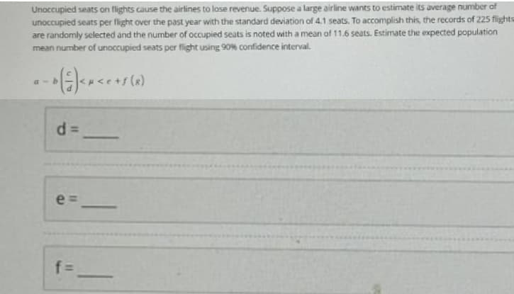 Unoccupied seats on flights cause the airlines to lose revenue. Suppose a large airline wants to estimate its average number of
unoccupied seats per flight over the past year with the standard deviation of 4.1 seats. To accomplish this, the records of 225 flights
are randomly selected and the number of occupied seats is noted with a mean of 11.6 seats. Estimate the expected population
mean number of unoccupied seats per flight using 90% confidence interval.
a-b
- * ( ² ) < x < ² + s (8)
d=
e
f=