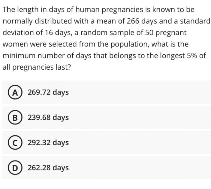 The length in days of human pregnancies is known to be
normally distributed with a mean of 266 days and a standard
deviation of 16 days, a random sample of 50 pregnant
women were selected from the population, what is the
minimum number of days that belongs to the longest 5% of
all pregnancies last?
A 269.72 days
B) 239.68 days
C) 292.32 days
D) 262.28 days