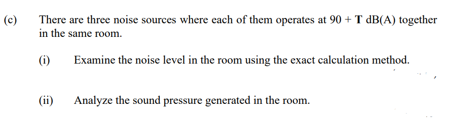 (c)
There are three noise sources where each of them operates at 90 + T dB(A) together
in the same room.
(i)
Examine the noise level in the room using the exact calculation method.
(ii)
Analyze the sound pressure generated in the room.
