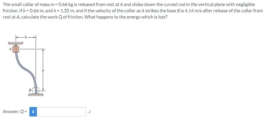 The small collar of mass m = 0.66 kg is released from rest at A and slides down the curved rod in the vertical plane with negligible
friction. If b = 0.6ó m, and h = 1.32 m, and if the velocity of the collar as it strikes the base B is 4.14 m/s after release of the collar from
rest at A, calculate the work Q of friction. What happens to the energy which is lost?
A
B
Answer: Q = i
J
