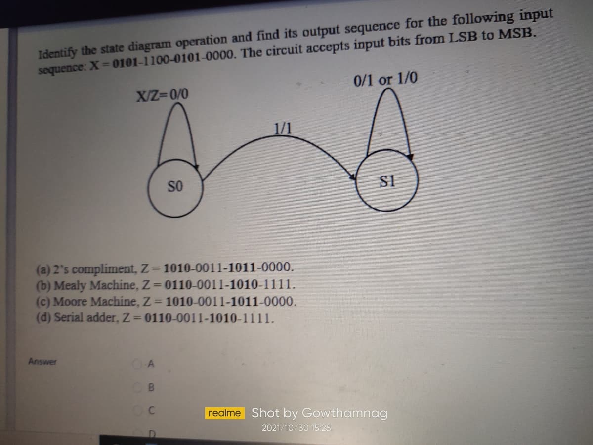 Identify the state diagram operation and find its output sequence for the following input
sequence: X 0101-1100-0101-0000. The circuit accepts input bits from LSB to MSB.
0/1 or 1/0
X/Z=0/0
1/1
SO
S1
(a) 2's compliment, Z= 1010-0011-1011-0000.
(b) Mealy Machine, Z= 0110-0011-1010-1111.
(c) Moore Machine, Z 1010-0011-1011-0000.
(d) Serial adder, Z 0110-0011-1010-1111.
Answer
realme Shot by Gowthamnag
2021/10/30 15:28
