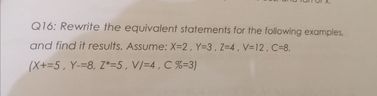 Q16: Rewrite the equivalent statements for the following examples,
and find it results. Assume: X=2 , Y=3, Z=4 , V=12 , C=8.
(X+=5, Y-=8, Z*=5, V/=4 , C %=3)
