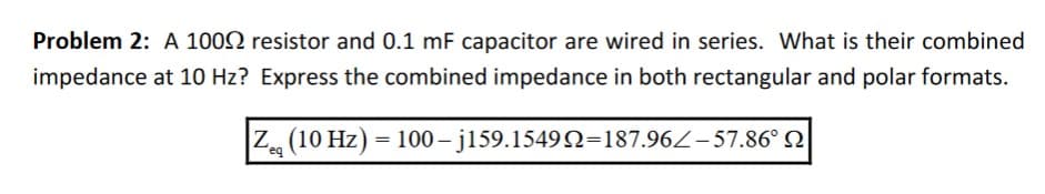 Problem 2: A 1002 resistor and 0.1 mF capacitor are wired in series. What is their combined
impedance at 10 Hz? Express the combined impedance in both rectangular and polar formats.
|Zeg (10 Hz) = 100 – j159.1549Q=187.96/-57.86°
eq
