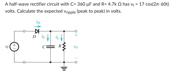 A half-wave rectifier circuit with C= 360 µF and R= 4.7k 2 has v₁ = 17 сos(2л-60t)
volts. Calculate the expected Vripple (peak to peak) in volts.
VI
+
ip
▷
D
ic
www
+1₁
+
VO
OI