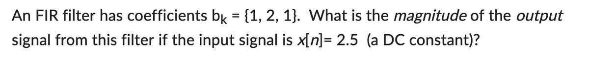 An FIR filter has coefficients bk = {1, 2, 1}. What is the magnitude of the output
signal from this filter if the input signal is x[n] = 2.5 (a DC constant)?