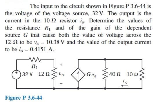 The input to the circuit shown in Figure P 3.6-44 is
the voltage of the voltage source, 32 V. The output is the
current in the 10- resistor io. Determine the values of
the resistance R₁ and of the gain of the dependent
source G that cause both the value of voltage across the
12 Ω to be Va = 10.38 V and the value of the output current
to be i, = 0.4151 A.
R₁
OUTHEN. A E LO
32 V 12 Q
Gua
40 Ω 10 22.
io
Figure P 3.6-44
Va