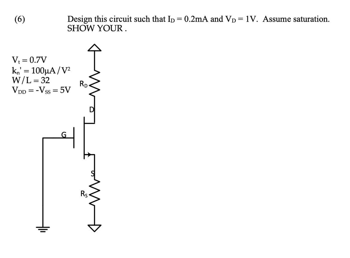 (6)
Design this circuit such that ID = 0.2mA and VD = 1V. Assume saturation.
SHOW YOUR.
V₁ = 0.7V
kn' = 100μA/V²
W/L = 32
VDD = - VSS = 5V
RD
Rs