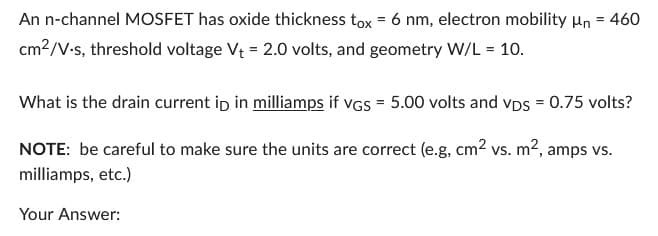 An n-channel MOSFET has oxide thickness tox = 6 nm, electron mobility μn = 460
cm²/V-s, threshold voltage V₁ = 2.0 volts, and geometry W/L = 10.
What is the drain current ip in milliamps if VGS = 5.00 volts and vps = 0.75 volts?
NOTE: be careful to make sure the units are correct (e.g, cm² vs. m², amps vs.
milliamps, etc.)
Your Answer: