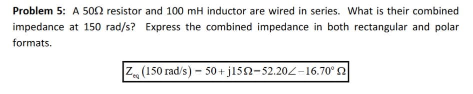 Problem 5: A 500 resistor and 100 mH inductor are wired in series. What is their combined
impedance at 150 rad/s? Express the combined impedance in both rectangular and polar
formats.
Zeg (150 rad/s) = 50+j152=52.202-16.70° 2
eq