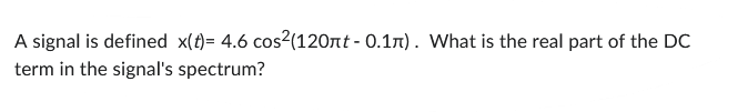 A signal is defined x(t)= 4.6 cos²(120лt - 0.1л). What is the real part of the DC
term in the signal's spectrum?