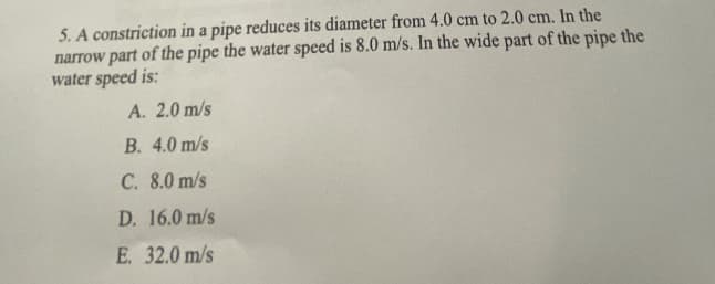 5. A constriction in a pipe reduces its diameter from 4.0 cm to 2.0 cm. In the
narrow part of the pipe the water speed is 8.0 m/s. In the wide part of the pipe the
water speed is:
A. 2.0 m/s
B. 4.0 m/s
C. 8.0 m/s
D. 16.0 m/s
E. 32.0 m/s
