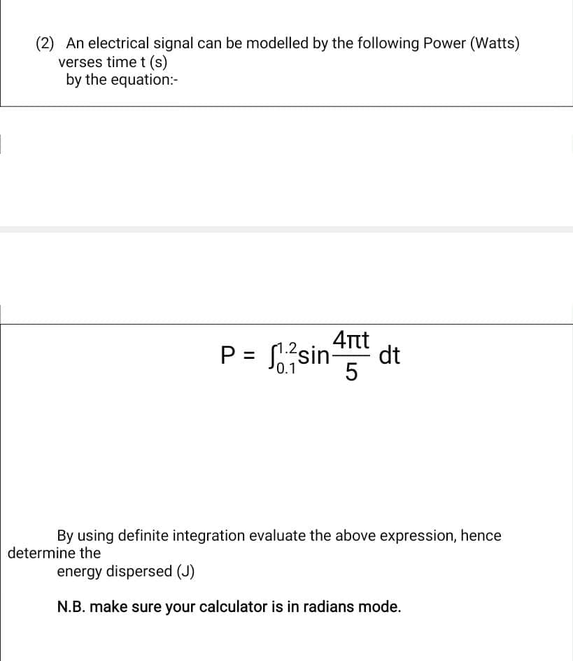 (2) An electrical signal can be modelled by the following Power (Watts)
verses time t (s)
by the equation:-
P =
1.2,
0.1
4πt
5
sin- dt
By using definite integration evaluate the above expression, hence
determine the
energy dispersed (J)
N.B. make sure your calculator is in radians mode.