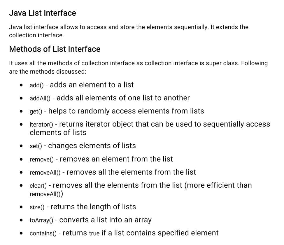 Java List Interface
Java list interface allows to access and store the elements sequentially. It extends the
collection interface.
Methods of List Interface
It uses all the methods of collection interface as collection interface is super class. Following
are the methods discussed:
● add() - adds an element to a list
addAll() - adds all elements of one list to another
• get() - helps to randomly access elements from lists
iterator() - returns iterator object that can be used to sequentially access
elements of lists
set() - changes elements of lists
remove() - removes an element from the list
removeAll() - removes all the elements from the list
●
● clear() - removes all the elements from the list (more efficient than
removeAll())
• size() - returns the length of lists
toArray() - converts a list into an array
contains() - returns true if a list contains specified element