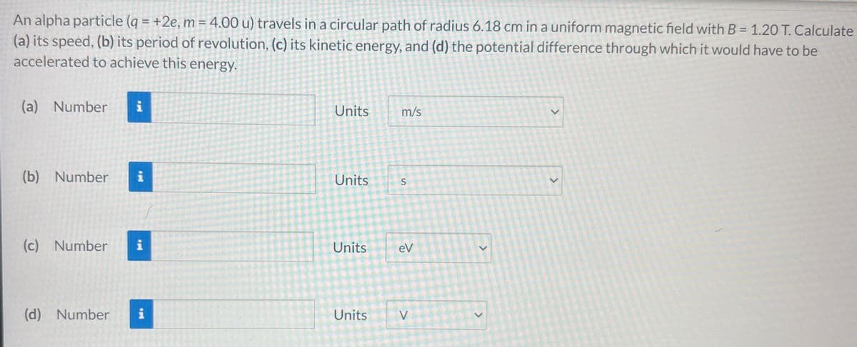 >
An alpha particle (q = +2e, m = 4.00 u) travels in a circular path of radius 6.18 cm in a uniform magnetic field with B = 1.20 T. Calculate
(a) its speed, (b) its period of revolution, (c) its kinetic energy, and (d) the potential difference through which it would have to be
accelerated to achieve this energy.
Units
m/s
(b) Number
i
Units
(a) Number i
S
(c) Number
i
Units
eV
(d) Number i
Units
>
<
>
>