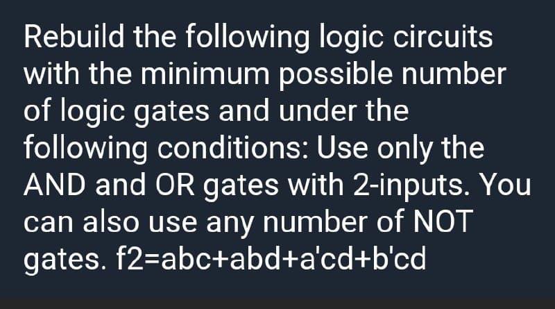 Rebuild the following logic circuits
with the minimum possible number
of logic gates and under the
following conditions: Use only the
AND and OR gates with 2-inputs. You
can also use any number of NOT
gates. f2=abc+abd+a'cd+b'cd