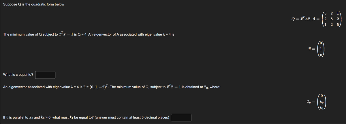 Suppose Q is the quadratic form below
T
The minimum value of Q subject to ª = 1 is Q = 4. An eigenvector of A associated with eigenvalue λ = 4 is
What is c equal to?
An eigenvector associated with eigenvalue = 4 is ₺ = (0, 1, −2)². The minimum value of Q, subject to x¹ = 1 is obtained at to, where:
If is parallel to ☀ and kỵ > 0, what must k₁ be equal to? (answer must contain at least 3 decimal places)
Q = x¹ Añ, A =
v =
to
=
0
1
C
5 2 1
129
28
0
ko
k₁
2
25