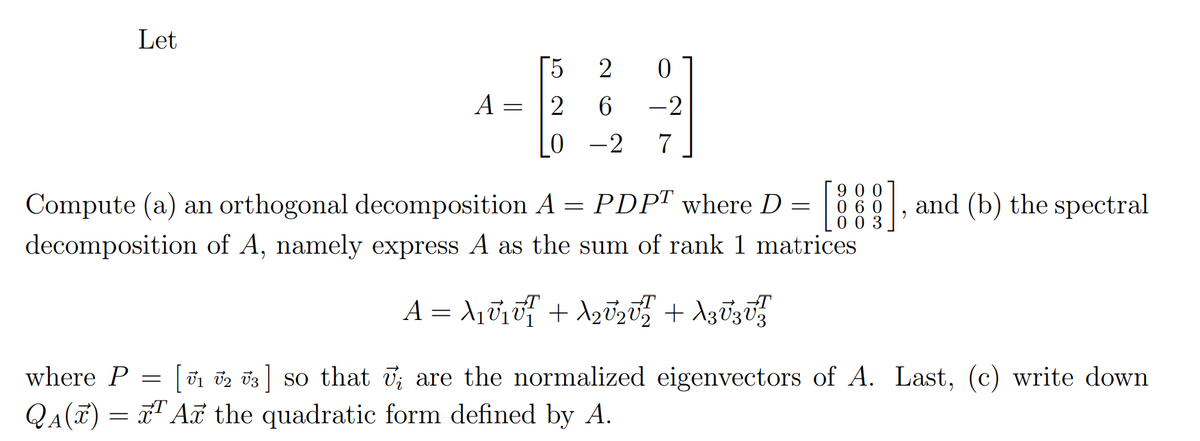 Let
A
=
5
2
10
2 0
6 -2
-2 7
900
060
003
Compute (a) an orthogonal decomposition A = PDPT where D =
decomposition of A, namely express A as the sum of rank 1 matrices
A = λ₁V₁V² + λ2V2V² + λ3V3V¹²
where P = [1 2 3] so that ; are the normalized eigenvectors of A. Last, (c) write down
QA(x) = ¹ Ar the quadratic form defined by A.
9
and (b) the spectral