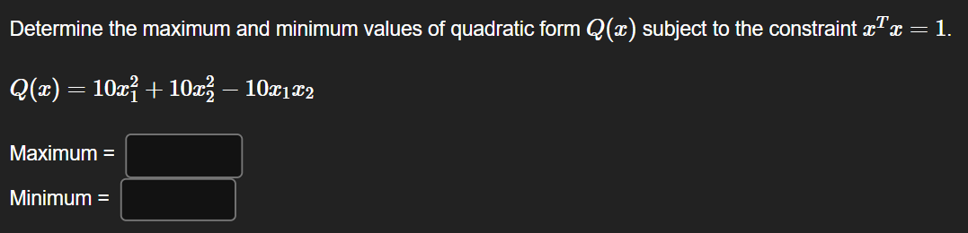 Determine the maximum and minimum values of quadratic form Q(x) subject to the constraint xªx = 1.
Q(x) = 10x² + 10x²1 – 10x1x2
Maximum =
Minimum =