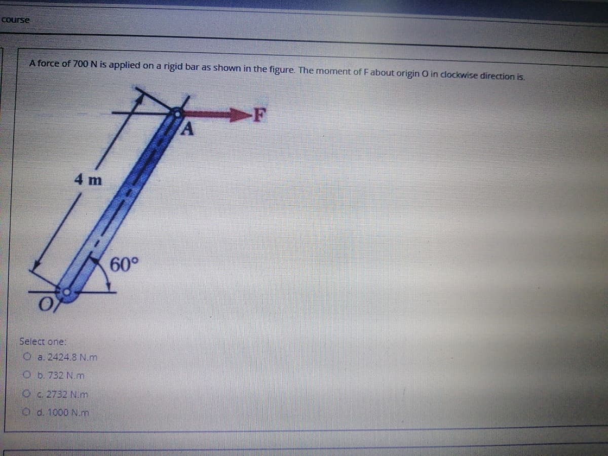 Course
A force of 700 N is applied on a rigid bar as shown in the figure. The moment of Fabout origin O in clockwise direction is.
4 m
60°
Select one:
O a. 2424.8N.m
Ob. 732 N.m
Oc2732 N.m
Od. 1000 Nm
