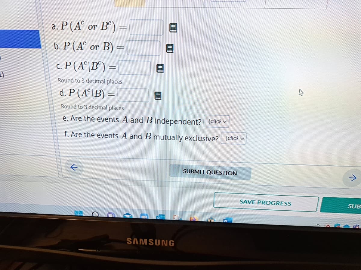 a. P (A or B) =
b. P (A or B) =
c. P(AB) =
Round to 3 decimal places
d. P (AB)
Round to 3 decimal places
e. Are the events A and B independent? (click
f. Are the events A and B mutually exclusive? (click
SAMSUNG
SUBMIT QUESTION
SAVE PROGRESS
SUB