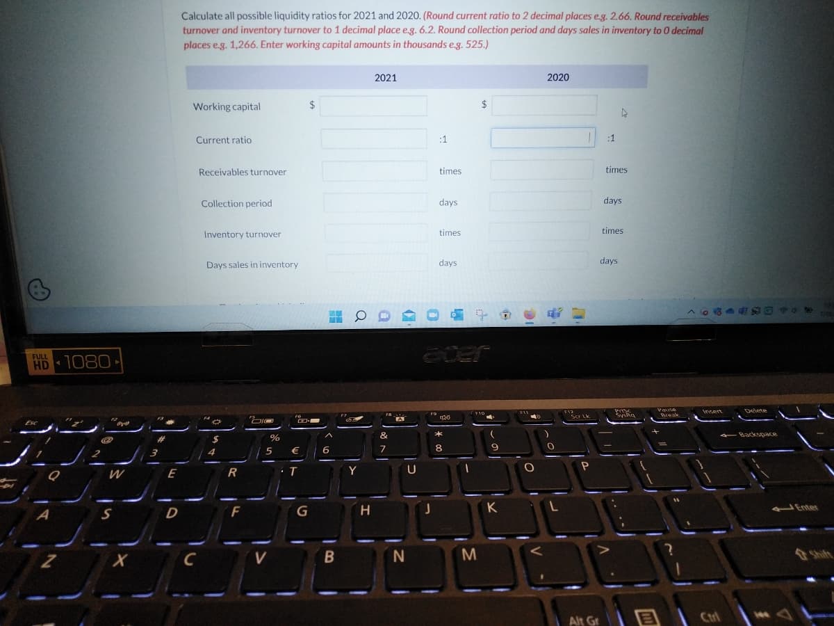 HD 1080-
Esc
Q
Z
@
13
W
५१
X
#
3
E
D
Calculate all possible liquidity ratios for 2021 and 2020. (Round current ratio to 2 decimal places e.g. 2.66. Round receivables
turnover and inventory turnover to 1 decimal place e.g. 6.2. Round collection period and days sales in inventory to 0 decimal
places e.g. 1,266. Enter working capital amounts in thousands e.g. 525.)
Working capital
Current ratio
C
Receivables turnover
Collection period
Inventory turnover
Days sales in inventory
*
$
4
R
F
"Di
DIO
%
5
V
F6
€
· T
G
$
MW
A
6
B
0
Y
H
2021
FA
&
7
A
כן
N
F9
:1
J
times
days.
times
days.
eder
040
L
*
8
-1
$
F10
M
P
9
K
FIL
O
V-
2020
)
0
L
F12
Scr Lk
P
1
Alt Gr
:1
times
days
^
▷
times
days
11
Prisc
SysRa
1
Pause
Break
11
ONG **
Insert
Ctrl
Delete
Backspace
144
Enter
