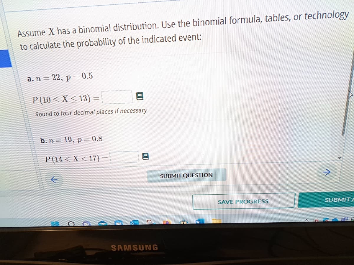 Assume X has a binomial distribution. Use the binomial formula, tables, or technology
to calculate the probability of the indicated event:
a. n- = 22, p = 0.5
P (10≤X ≤13) -
Round to four decimal places if necessary
b. n
19, p = 0.8
P(14< X <17) =
SAMSUNG
SUBMIT QUESTION
SAVE PROGRESS
↑
SUBMITA