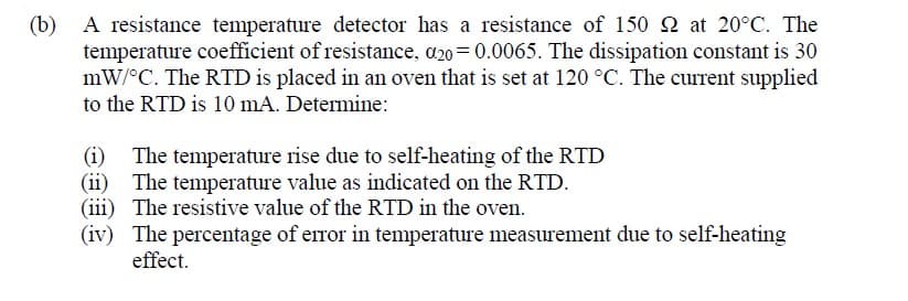 (b)
A resistance temperature detector has a resistance of 150 2 at 20°C. The
temperature coefficient of resistance, a20= 0.0065. The dissipation constant is 30
mW/°C. The RTD is placed in an oven that is set at 120 °C. The current supplied
to the RTD is 10 mA. Determine:
The temperature rise due to self-heating of the RTD
(ii) The temperature value as indicated on the RTD.
(iii) The resistive value of the RTD in the oven.
(iv) The percentage of error in temperature measurement due to self-heating
effect.
(i)
