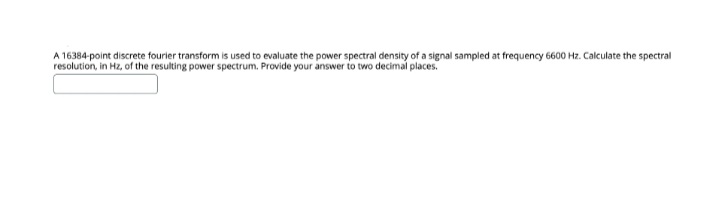 A 16384-point discrete fourier transform is used to evaluate the power spectral density of a signal sampled at frequency 6600 Hz. Calculate the spectral
resolution, in Hz, of the resulting power spectrum. Provide your answer to two decimal places.
