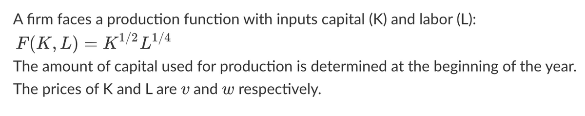 A firm faces a production function with inputs capital (K) and labor (L):
F(K, L) = K¹/² [1/4
The amount of capital used for production is determined at the beginning of the year.
The prices of K and L are v and w respectively.
