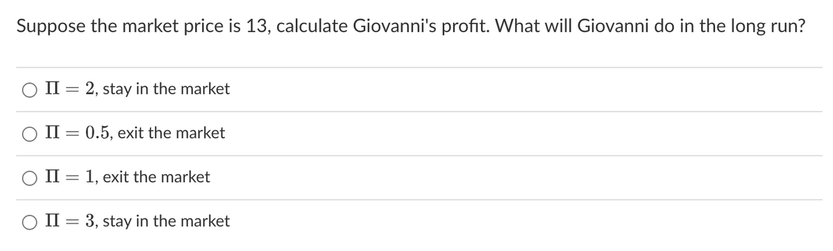 Suppose the market price is 13, calculate Giovanni's profit. What will Giovanni do in the long run?
II = 2, stay in the market
II = 0.5, exit the market
II = 1, exit the market
II = 3, stay in the market