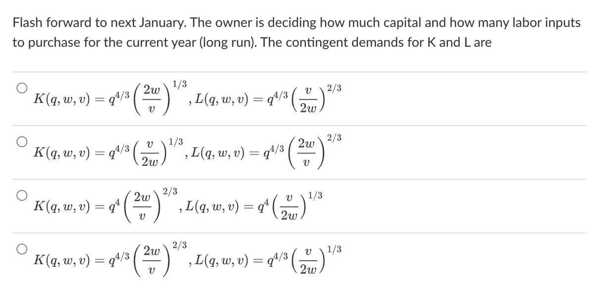 Flash forward to next January. The owner is deciding how much capital and how many labor inputs
to purchase for the current year (long run). The contingent demands for K and L are
K(q, w, v) = q¹/3 ( 2w)
V
K(q, w, v) = q¹/3 (₁
K(q, w, v)
=
qª
2w
1/3
1, L(q, w, v) = q¹/³ (1) 2/3
2w
v
1/3
2w 2/3
2/3
2w
, L(q, w, v) - 2²² (20²) ²
=
94/3
1/3
L(q, w, v) = q¹ (2) ¹/³
2
2/3
K(q, uw, e) = gta (20) 2², L(g, a, u) = q¹³ (1) ¹/²
w,
1/3
v) q¹/3
2
2w