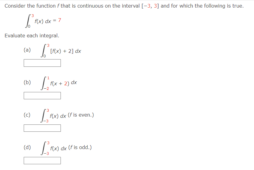 Consider the function f that is continuous on the interval [-3, 3] and for which the following is true.
3
1² fo
Evaluate each integral.
3
1³ [F
(a)
(b)
f(x) dx = 7
(d)
[f(x) + 2] dx
1
[²₁²x + 2
f(x + 2) dx
3
(c) [f(x)
f(x) dx (f is even.)
3
LRX)
f(x) dx (f is odd.)