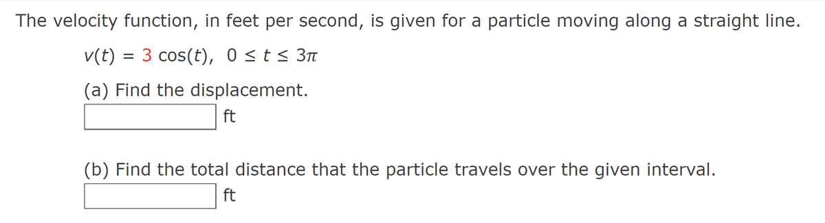 The velocity function, in feet per second, is given for a particle moving along a straight line.
v(t) = 3 cos(t), 0≤ t ≤ 3π
(a) Find the displacement.
ft
(b) Find the total distance that the particle travels over the given interval.
ft