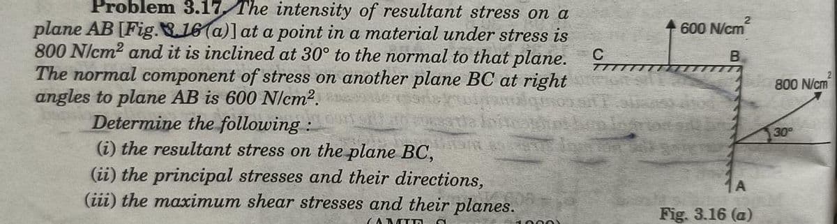 Problem 3.17 The intensity of resultant stress on a
plane AB [Fig..16(a)] at a point in a material under stress is
800 N/cm2 and it is inclined at 30° to the normal to that plane. C t
The normal component of stress on another plane BC at right
angles to plane AB is 600 N/em2.
Determine the following :
600 N/cm
B
2
800 N/cm
30
(i) the resultant stress on the plane BC,
(ii) the principal stresses and their directions,
(iii) the maximum shear stresses and their planes.
Fig. 3.16 (a)
(A MTA
1000)
