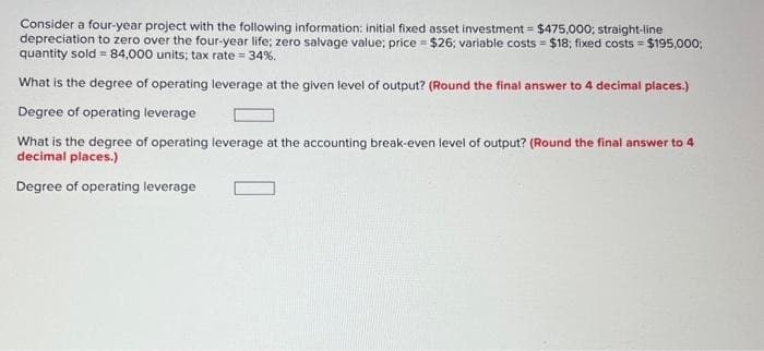 Consider a four-year project with the following information: initial fixed asset investment = $475,000; straight-line
depreciation to zero over the four-year life; zero salvage value; price = $26; variable costs = $18; fixed costs = $195,000;
quantity sold = 84,000 units; tax rate = 34%.
What is the degree of operating leverage at the given level of output? (Round the final answer to 4 decimal places.)
Degree of operating leverage
What is the degree of operating leverage at the accounting break-even level of output? (Round the final answer to 4
decimal places.)
Degree of operating leverage