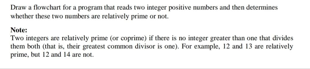 Draw a flowchart for a program that reads two integer positive numbers and then determines
whether these two numbers are relatively prime or not.
Note:
Two integers are relatively prime (or coprime) if there is no integer greater than one that divides
them both (that is, their greatest common divisor is one). For example, 12 and 13 are relatively
prime, but 12 and 14 are not.
