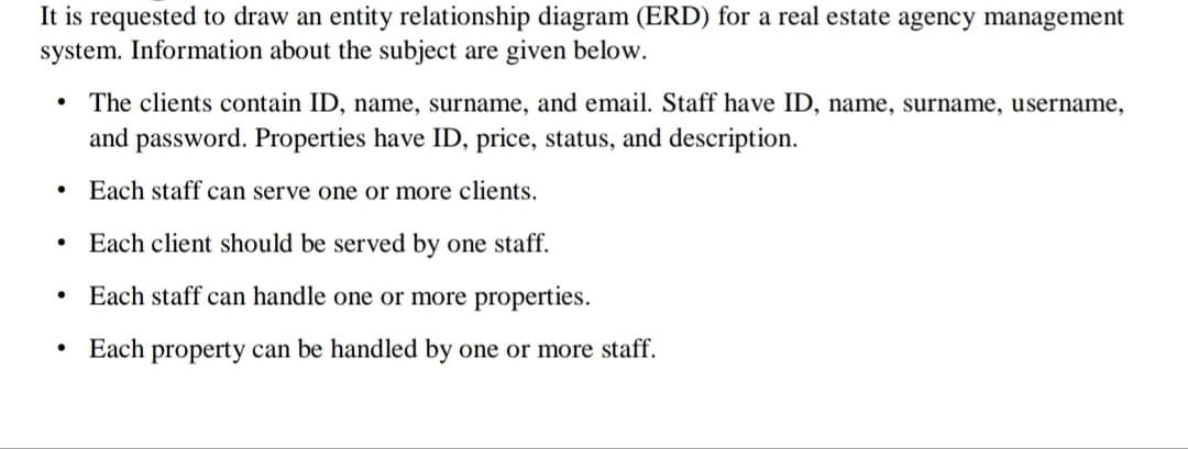 It is requested to draw an entity relationship diagram (ERD) for a real estate agency management
system. Information about the subject are given below.
The clients contain ID, name, surname, and email. Staff have ID, name, surname, username,
and password. Properties have ID, price, status, and description.
Each staff can serve one or more clients.
Each client should be served by one staff.
Each staff can handle one or more properties.
Each property can be handled by one or more staff.
