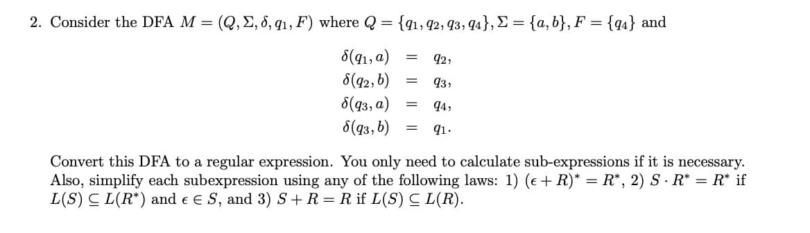 2. Consider the DFA M = (Q, E, 8, q1, F) where Q = {qı, 92, 93, 94}, E = {a, b}, F = {q4} and
8(41, a)
8(42, 6)
92,
93,
8(q3, a)
8(43, b)
q4,
91.
Convert this DFA to a regular expression. You only need to calculate sub-expressions if it is necessary.
Also, simplify each subexpression using any of the following laws: 1) (e + R)* = R*, 2) S · R* = R* if
L(S) C L(R*) and e E S, and 3) S+R= R if L(S) C L(R).
