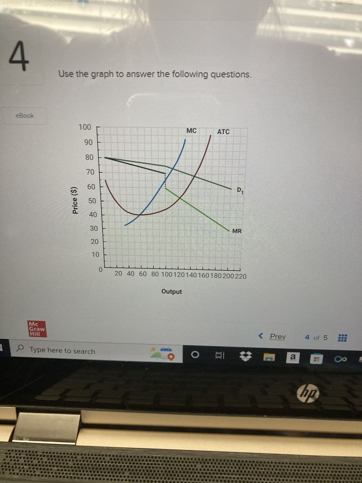 4
eBook
0
Mc
Graw
Hill
Use the graph to answer the following questions.
100
90
Price ($)
8 8 8 8 8 8 8
70
30
10
Type here to search
0
MC
Output
ATC
O
20 40 60 80 100120 140 160 180 200 220
D₁
81
MR
< Prev
***********
S
a
4 of 5
hp