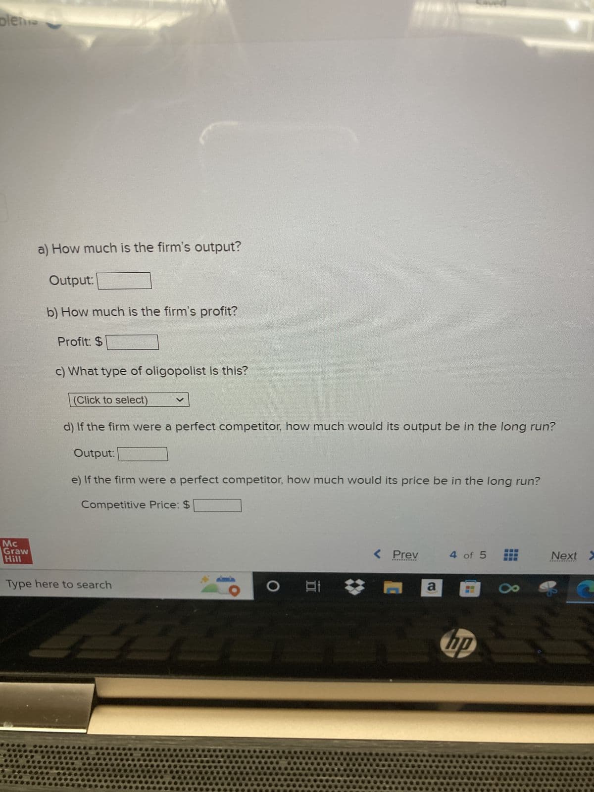 bleme
Mc
Graw
Hill
a) How much is the firm's output?
Output:
b) How much is the firm's profit?
Profit: $
c) What type of oligopolist is this?
(Click to select)
d) If the firm were a perfect competitor, how much would its output be in the long run?
Output:
e) If the firm were a perfect competitor, how much would its price be in the long run?
Competitive Price: $
Type here to search
O E
< Prev
a
4 of 5
2 hp
Next >
*************