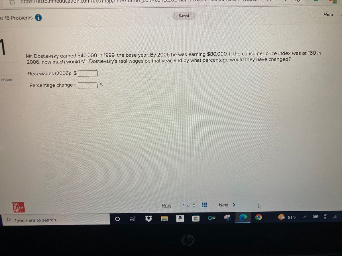 er 16 Problems i
https://ezto.m
3.mheducation.com/exymap Ind
eBook
1
Mr. Dostievsky earned $40,000 in 1999, the base year. By 2006 he was earning $80,000. If the consumer price index was at 160 in
2006, how much would Mr. Dostievsky's real wages be that year, and by what percentage would they have changed?
Real wages (2006): $
Percentage change =
Mc
Graw
Hill
Type here to search
%
O E
Saved
Prev
1 of 5
a
Next >
✩
91°F
^
Help