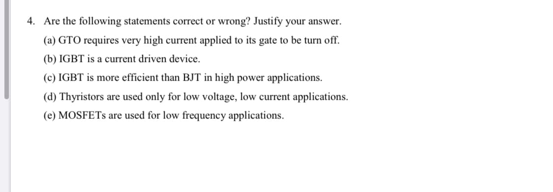 4. Are the following statements correct or wrong? Justify your answer.
(a) GTO requires very high current applied to its gate to be turn off.
(b) IGBT is a current driven device.
(c) IGBT is more efficient than BJT in high power applications.
(d) Thyristors are used only for low voltage, low current applications.
(e) MOSFETS are used for low frequency applications.
