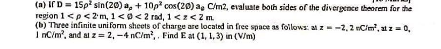 (a) If D = 15p? sin(20) a, + 10p2 cos(20) ag C/m2, evaluate both sides of the divergence theorem for the
region 1 <p<2 m, 1 < Ø<2 rad, 1 <z<2 m.
(b) Three infinite uniform sheets of charge are located in free space as follows: al z = -2, 2 nC/m', at z = 0,
I nC/m?, and al z = 2,-4 nC/m2,. Find E at (1, 1, 3) in (V/m)
