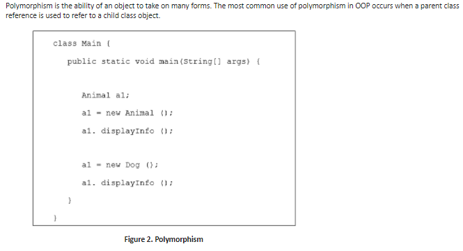 Polymorphism is the ability of an object to take on many forms. The most common use of polymorphism in OOP occurs when a parent class
reference is used to refer to a child class object.
class Main (
public static void main(String(1 args) {
Animal al:
al = new Animal ();
al. displayInfo ();
al - new Dog ();
al. displayInfo ();
Figure 2. Polymorphism
