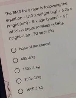 The BMR for a man is following the
equation = ((10 x weight (kg) + 6.25 x
height (cm)- 5 x age (years) + 5))
which is equal to:Mass=60Kg.
height-1.6m, 20 year old
O None of the correct
O 605 J/kg
O 1505 N/kg
O 1505 C/kg
O1600 J/kg