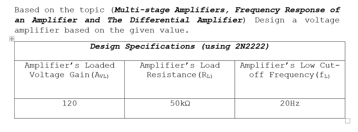 Based on the topic (Multi-stage Amplifiers, Frequency Response of
The Differential Amplifier) Design
an Amplifier and
amplifier based on the given value.
a
voltage
Design Specifications (using 2N2222)
Amplifier's Loaded
Voltage Gain (Ayı)
Amplifier's Load
Resistance (RL)
Amplifier's Low Cut-
off Frequency(fı)
120
50KQ
20HZ
