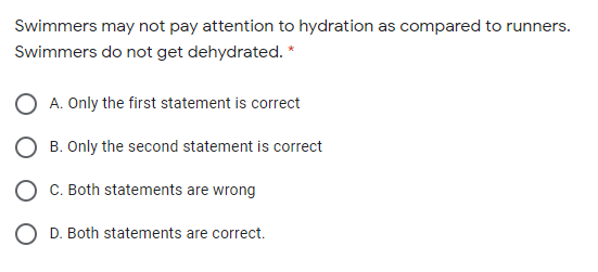 Swimmers may not pay attention to hydration as compared to runners.
Swimmers do not get dehydrated. *
A. Only the first statement is correct
B. Only the second statement is correct
C. Both statements are wrong
O D. Both statements are correct.
