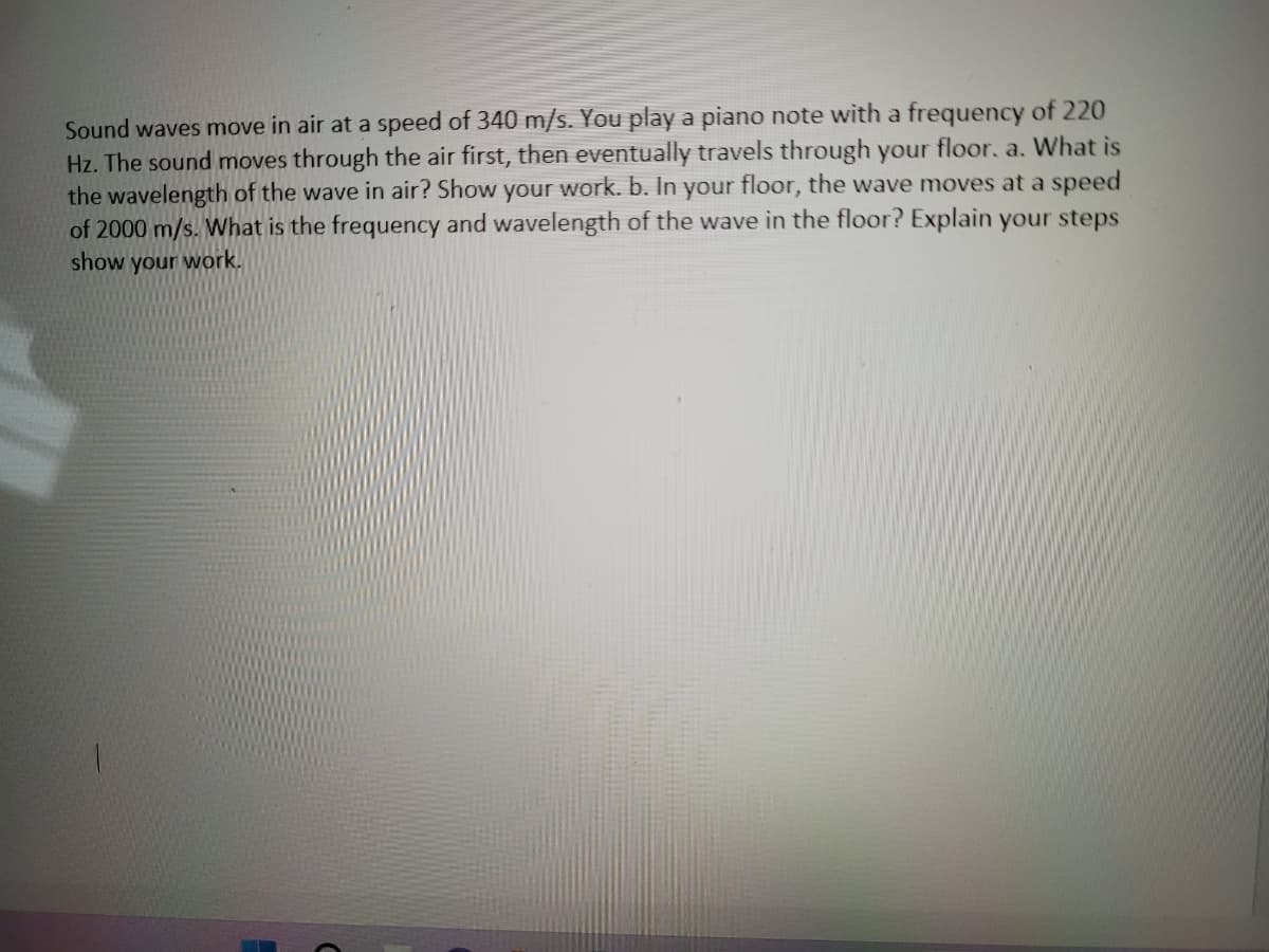 Sound waves move in air at a speed of 340 m/s. You play a piano note with a frequency of 220
Hz. The sound moves through the air first, then eventually travels through your floor. a. What is
the wavelength of the wave in air? Show your work. b. In your floor, the wave moves at a speed
of 2000 m/s. What is the frequency and wavelength of the wave in the floor? Explain your steps
show your work.
